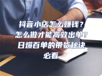 抖音小店怎么賺錢？怎么做才能高效出單？日爆百單的帶貨秘訣必看