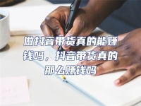 做抖音帶貨真的能賺錢嗎，抖音帶貨真的那么賺錢嗎