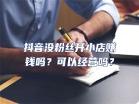 抖音沒粉絲開小店賺錢嗎？可以經(jīng)營嗎？