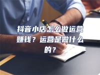 抖音小店怎么做運營賺錢？運營是做什么的？