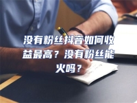 沒有粉絲抖音如何收益最高？沒有粉絲能火嗎？