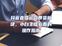 抖音直播運營帶貨板塊，小白主播必看的操作指南