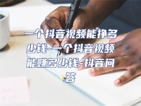 一個抖音視頻能掙多少錢-一個抖音視頻能賺多少錢-抖音問答