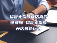 抖音無(wú)貨源開(kāi)店真的賺錢嗎 抖音無(wú)貨源開(kāi)店最新玩法